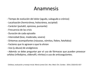 Anamnesis
- Tiempo de evolución del dolor (agudo, subagudo o crónico)
- Localización (hemicránea, holocránea, occipital)
- Carácter (pulsátil, opresivo, punzante)
- Frecuencia de las crisis
- Duración de cada episodio
- Intensidad (leve, moderada, severa)
- Síntomas acompañantes (náuseas, vómitos, fiebre, fotofobia)
- Factores que lo agravan o que lo alivian
- Uso (y abuso) de analgésicos
- Además se debe preguntar por el uso de fármacos que pueden provocar
cefalea (nifedipino, sildenafil, nitritos) o uso de anticoagulantes.
Cefaleas, evaluación y manejo inicial. María Loreto Cid J. Rev. Med. Clin. Condes - 2014; 25(4) 651-657
 