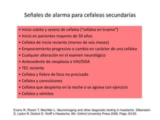 Señales de alarma para cefaleas secundarias
• Inicio súbito y severo de cefalea (“cefalea en trueno”)
• Inicio en pacientes mayores de 50 años
• Cefalea de inicio reciente (menos de seis meses)
• Empeoramiento progresivo o cambio en carácter de una cefalea
• Cualquier alteración en el examen neurológico
• Antecedente de neoplasia o VIH/SIDA
• TEC reciente
• Cefalea y fiebre de foco no precisado
• Cefalea y convulsiones
• Cefalea que despierta en la noche o se agrava con ejercicio
• Cefalea y vómitos
Evans R, Rozen T, Mechtler L. Neuroimaging and other diagnostic testing in headache. Silberstein
S, Lipton R, Dodick D. Wolff´s Headache. 8th. Oxford University Press 2008. Pags. 63-93.
 