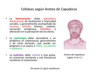 Cefaleas según Areteo de Capadocia
• La heterocrania, dolor paroxístico
hemicraneal, de localización e intensidad
variable, y generalmente acompañado de
náuseas, vómitos biliosos, sudores,
sensación vertiginosa, fotofobia, y
alteración en la percepción de los olores.
• La cephalalgia dolor secundario a un
problema sin importancia, generalmente
y de corta duración, que puede ser
peligrosa si se asocia a fiebre, escalofríos
e hipotonía.
• La cephalea, dolor crónico y mas grave,
en ocasiones remitente y con frecuencia
resistente al tratamiento.
De causis et signis morborum.
Areteo de Capadocia
(siglos I-II d. C.)
 
