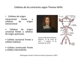 Cefaleas de los contrarios según Thomas Willis
• Cefaleas de origen
intracraneal frente a
cefaleas de origen
extracraneal.
• Cefaleas de origen
universal frente a cefaleas
de origen particular.
• Cefalea ocasional frente a
cefalea habitual.
• Cefalea continuada frente
a cefalea intermitente.
Thomas Willis (Great Bedwyn,
Wiltshire, 27 de enero de
1621 - † Londres, 11 de
noviembre de 1675).
Pathologiae Cerebri et Nervosi Generis Specimen (1667)
 