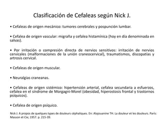 Clasificación de Cefaleas según Nick J.
• Cefaleas de origen mecánico: tumores cerebrales y pospunción lumbar.
• Cefalea de origen vascular: migraña y cefalea histamínica (hoy en día denominada en
salvas).
• Por irritación o compresión directa de nervios sensitivos: irritación de nervios
cervicales (malformaciones de la unión craneocervical), traumatismos, discopatías y
artrosis cervical.
• Cefaleas de origen muscular.
• Neuralgias craneanas.
• Cefaleas de origen sistémico: hipertensión arterial, cefalea secundaria a esfuerzos,
cefalea en el síndrome de Morgagni-Morel (obesidad, hiperostosis frontal y trastornos
psíquicos).
• Cefalea de origen psíquico.
Nick J. A propos de quelques types de douleurs céphaliques. En: Alajouanine TH. La douleur et les douleurs. París:
Masson et Cie; 1957. p. 215-39.
 