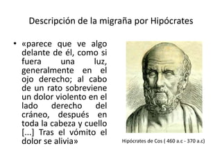 Descripción de la migraña por Hipócrates
• «parece que ve algo
delante de él, como si
fuera una luz,
generalmente en el
ojo derecho; al cabo
de un rato sobreviene
un dolor violento en el
lado derecho del
cráneo, después en
toda la cabeza y cuello
[...] Tras el vómito el
dolor se alivia» Hipócrates de Cos ( 460 a.c - 370 a.c)
 