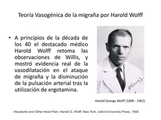 Teoría Vasogénica de la migraña por Harold Wolff
• A principios de la década de
los 40 el destacado médico
Harold Wolff retoma las
observaciones de Willis, y
mostró evidencia real de la
vasodilatación en el ataque
de migraña y la disminución
de la pulsación arterial tras la
utilización de ergotamina.
Headache and Other Head Pain, Harold G. Wolff; New York, oxford University Press, 1948
Harold George Wolff (1898 - 1962)
 