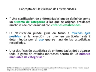 Concepto de Clasificación de Enfermedades.
• “ Una clasificación de enfermedades puede definirse como
un sistema de categorías a las que se asignan entidades
morbosas de conformidad con criterios establecidos.
• La clasificación puede girar en torno a muchos ejes
posibles, y la elección de uno en particular estará
determinada por el uso que se hará de las estadísticas
recopiladas.
• Una clasificación estadística de enfermedades debe abarcar
toda la gama de estados morbosos dentro de un número
manuable de categorías.”
O.M.S.: CIE-10. Décima Revisión de la Clasificación Internacional de las Enfermedades. Descripciones Clínicas y pautas para el
diagnóstico. Organización Mundial de la Salud, Ginebra, 1992.
 