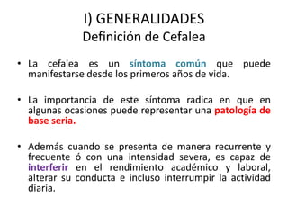 I) GENERALIDADES
Definición de Cefalea
• La cefalea es un síntoma común que puede
manifestarse desde los primeros años de vida.
• La importancia de este síntoma radica en que en
algunas ocasiones puede representar una patología de
base seria.
• Además cuando se presenta de manera recurrente y
frecuente ó con una intensidad severa, es capaz de
interferir en el rendimiento académico y laboral,
alterar su conducta e incluso interrumpir la actividad
diaria.
 