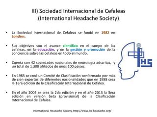 III) Sociedad Internacional de Cefaleas
(International Headache Society)
• La Sociedad Internacional de Cefaleas se fundó en 1982 en
Londres.
• Sus objetivos son el avance científico en el campo de las
cefaleas, en la educación, y en la gestión y promoción de la
conciencia sobre las cefaleas en todo el mundo.
• Cuenta con 42 sociedades nacionales de neurología adscritas, y
un total de 1.300 afiliados de unos 100 países.
• En 1985 se creó un Comité de Clasificación conformado por más
de cien expertos de diferentes nacionalidades que en 1988 crea
la 1era edición de la Clasificación Internacional de Cefalea.
• En el año 2004 se crea la 2da edición y en el año 2013 la 3era
edición en versión beta (provisional) de la Clasificación
Internacional de Cefalea.
International Headache Society. http://www.ihs-headache.org/
 