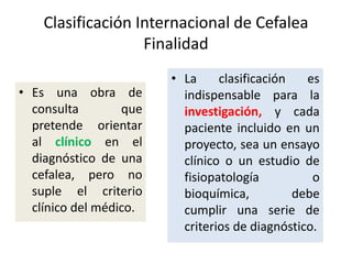 Clasificación Internacional de Cefalea
Finalidad
• Es una obra de
consulta que
pretende orientar
al clínico en el
diagnóstico de una
cefalea, pero no
suple el criterio
clínico del médico.
• La clasificación es
indispensable para la
investigación, y cada
paciente incluido en un
proyecto, sea un ensayo
clínico o un estudio de
fisiopatología o
bioquímica, debe
cumplir una serie de
criterios de diagnóstico.
 