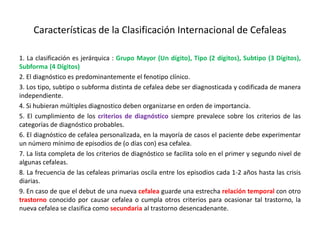 Características de la Clasificación Internacional de Cefaleas
1. La clasificación es jerárquica : Grupo Mayor (Un dígito), Tipo (2 dígitos), Subtipo (3 Dígitos),
Subforma (4 Dígitos)
2. El diagnóstico es predominantemente el fenotipo clínico.
3. Los tipo, subtipo o subforma distinta de cefalea debe ser diagnosticada y codificada de manera
independiente.
4. Si hubieran múltiples diagnostico deben organizarse en orden de importancia.
5. El cumplimiento de los criterios de diagnóstico siempre prevalece sobre los criterios de las
categorías de diagnóstico probables.
6. El diagnóstico de cefalea personalizada, en la mayoría de casos el paciente debe experimentar
un número mínimo de episodios de (o días con) esa cefalea.
7. La lista completa de los criterios de diagnóstico se facilita solo en el primer y segundo nivel de
algunas cefaleas.
8. La frecuencia de las cefaleas primarias oscila entre los episodios cada 1-2 años hasta las crisis
diarias.
9. En caso de que el debut de una nueva cefalea guarde una estrecha relación temporal con otro
trastorno conocido por causar cefalea o cumpla otros criterios para ocasionar tal trastorno, la
nueva cefalea se clasifica como secundaria al trastorno desencadenante.
 