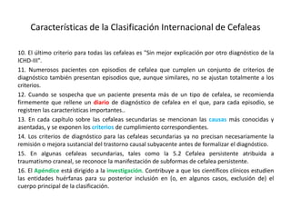 Características de la Clasificación Internacional de Cefaleas
10. El último criterio para todas las cefaleas es "Sin mejor explicación por otro diagnóstico de la
ICHD-III".
11. Numerosos pacientes con episodios de cefalea que cumplen un conjunto de criterios de
diagnóstico también presentan episodios que, aunque similares, no se ajustan totalmente a los
criterios.
12. Cuando se sospecha que un paciente presenta más de un tipo de cefalea, se recomienda
firmemente que rellene un diario de diagnóstico de cefalea en el que, para cada episodio, se
registren las características importantes..
13. En cada capítulo sobre las cefaleas secundarias se mencionan las causas más conocidas y
asentadas, y se exponen los criterios de cumplimiento correspondientes.
14. Los criterios de diagnóstico para las cefaleas secundarias ya no precisan necesariamente la
remisión o mejora sustancial del trastorno causal subyacente antes de formalizar el diagnóstico.
15. En algunas cefaleas secundarias, tales como la 5.2 Cefalea persistente atribuida a
traumatismo craneal, se reconoce la manifestación de subformas de cefalea persistente.
16. El Apéndice está dirigido a la investigación. Contribuye a que los científicos clínicos estudien
las entidades huérfanas para su posterior inclusión en (o, en algunos casos, exclusión de) el
cuerpo principal de la clasificación.
 