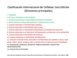 Clasificación Internacional de Cefaleas 1era Edición
(Divisiones principales)
1. MIGRAÑA.
2. CEFALEA TENSIONAL O TIPO TENSIÓN.
3. CEFALEA EN CÚMULOS Y HEMICRÁNEA PAROXÍSTICA CRÓNICA.
4. MISCELÁNEA DE CEFALEA NO ASOCIADA A LESIÓN ESTRUCTURAL.
5. CEFALEA ASOCIADA A TRAUMATISMO CRANEAL.
6. CEFALEA ASOCIADA A TRASTORNOS VASCULARES.
7. CEFALEA ASOCIADA A TRASTORNO INTRACRANEAL DE ORIGEN NO VASCULAR.
8. CEFALEA ASOCIADA A LA INGESTA DE DETERMINADAS SUSTANCIAS O A SU SUPRESIÓN.
9. CEFALEA ASOCIADA A INFECCONES NO CEFÁLICA.
10. CEFALEA ASOCIADA A TRASTORNOS METABÓLICOS.
11. CEFALEAS O DOLOR FACIAL ASOCIADO A ALTERACIONES DEL CRÁNEO, CUELLO, OJOS
NARIZ, OÍDOS, SENOS, DIENTES, BOCA U OTRAS ESTRUCTURAS FACIALES O CRANEALES.
12. NEURALGIAS CRANEALES, DOLOR DE TRONCO NERVIOSO Y DOLOR POR
DESAFERENTACIÓN.
13. CEFALEA NO CLASIFICABLE.
International Headache Society. International Classification of Headache Disorders, 1era edition 1988
 