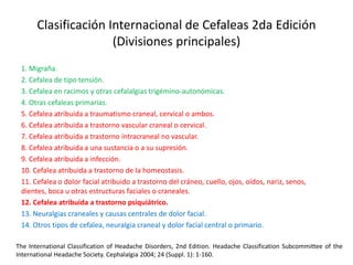 Clasificación Internacional de Cefaleas 2da Edición
(Divisiones principales)
1. Migraña.
2. Cefalea de tipo tensión.
3. Cefalea en racimos y otras cefalalgias trigémino-autonómicas.
4. Otras cefaleas primarias.
5. Cefalea atribuida a traumatismo craneal, cervical o ambos.
6. Cefalea atribuida a trastorno vascular craneal o cervical.
7. Cefalea atribuida a trastorno intracraneal no vascular.
8. Cefalea atribuida a una sustancia o a su supresión.
9. Cefalea atribuida a infección.
10. Cefalea atribuida a trastorno de la homeostasis.
11. Cefalea o dolor facial atribuido a trastorno del cráneo, cuello, ojos, oídos, nariz, senos,
dientes, boca u otras estructuras faciales o craneales.
12. Cefalea atribuida a trastorno psiquiátrico.
13. Neuralgias craneales y causas centrales de dolor facial.
14. Otros tipos de cefalea, neuralgia craneal y dolor facial central o primario.
The International Classification of Headache Disorders, 2nd Edition. Headache Classification Subcommittee of the
International Headache Society. Cephalalgia 2004; 24 (Suppl. 1): 1-160.
 