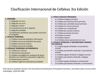 Clasificación Internacional de Cefaleas 3ra Edición
1. MIGRAÑA
• 1.1 Migraña sin aura
• 1.2 Migraña con aura
• 1.3 Migraña crónica
• 1.4 Complicaciones de la migraña
• 1.5 Migraña probable
• 1.6 Síndromes episódicos que pueden asociarse
a la migraña
2. CEFALEA TENSIONAL
• 2.1 Cefalea tensional episódica infrecuente
• 2.2 Cefalea tensional episódica frecuente
• 2.3 Cefalea tensional crónica
• 2.4 Cefalea tensional probable
3. CEFALEAS TRIGÉMINO-AUTONÓMICAS
• 3.1 Cefalea en racimos
• 3.2 Hemicránea paroxística
• 3.3 Cefalea neuralgiforme unilateral de breve
duración con inyección conjuntival y lagrimeo
• 3.4 Hemicránea continúa
• 3.5 Cefalea trigémino-autonómica probable
4. OTRAS CEFALEAS PRIMARIAS
• 4.1 Cefalea tusígena primaria
• 4.2 Cefalea por esfuerzo físico primaria
• 4.3 Cefalea por actividad sexual primaria
• 4.4 Cefalea en trueno primaria
• 4.5 Cefalea por crioestímulo
• 4.6 Cefalea por presión externa
• 4.7 Cefalea punzante primaria
• 4.8 Cefalea numular
• 4.9 Cefalea hípnica
• 4.10 Cefalea diaria persistente de novo
5. CEFALEA ATRIBUIDA A TRAUMATISMO CRANEAL
Y/O CERVICAL
• 5.1 Cefalea aguda atribuida a traumatismo
craneal
• 5.2 Cefalea persistente atribuida a traumatismo
craneal
• 5.3 Cefalea aguda atribuida a latigazo cervical
• 5.4 Cefalea persistente atribuida a latigazo
cervical
• 5.5 Cefalea aguda atribuida a craniectomía
• 5.6 Cefalea persistente atribuida a craniectomía
International Headache Society. The International Classification of Headache Disorders, 3rd edition (beta version) 2013.
Cephalalgia; 33(9) 629–808.
 