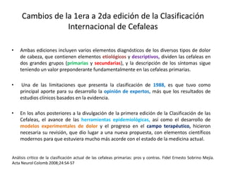 Cambios de la 1era a 2da edición de la Clasificación
Internacional de Cefaleas
• Ambas ediciones incluyen varios elementos diagnósticos de los diversos tipos de dolor
de cabeza, que contienen elementos etiológicos y descriptivos, dividen las cefaleas en
dos grandes grupos (primarias y secundarias), y la descripción de los síntomas sigue
teniendo un valor preponderante fundamentalmente en las cefaleas primarias.
• Una de las limitaciones que presenta la clasificación de 1988, es que tuvo como
principal aporte para su desarrollo la opinión de expertos, más que los resultados de
estudios clínicos basados en la evidencia.
• En los años posteriores a la divulgación de la primera edición de la Clasificación de las
Cefaleas, el avance de las herramientas epidemiológicas, así como el desarrollo de
modelos experimentales de dolor y el progreso en el campo terapéutico, hicieron
necesaria su revisión, que dio lugar a una nueva propuesta, con elementos científicos
modernos para que estuviera mucho más acorde con el estado de la medicina actual.
Análisis crítico de la clasificación actual de las cefaleas primarias: pros y contras. Fidel Ernesto Sobrino Mejía.
Acta Neurol Colomb 2008;24:S4-S7
 