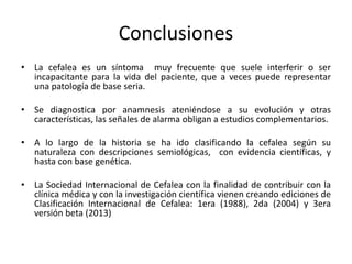 Conclusiones
• La cefalea es un síntoma muy frecuente que suele interferir o ser
incapacitante para la vida del paciente, que a veces puede representar
una patología de base seria.
• Se diagnostica por anamnesis ateniéndose a su evolución y otras
características, las señales de alarma obligan a estudios complementarios.
• A lo largo de la historia se ha ido clasificando la cefalea según su
naturaleza con descripciones semiológicas, con evidencia científicas, y
hasta con base genética.
• La Sociedad Internacional de Cefalea con la finalidad de contribuir con la
clínica médica y con la investigación científica vienen creando ediciones de
Clasificación Internacional de Cefalea: 1era (1988), 2da (2004) y 3era
versión beta (2013)
 