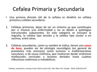 Cefalea Primaria y Secundaria
• Una primera división útil de la cefalea es dividirla en cefalea
primaria y cefalea secundaria.
1. Cefaleas primarias, dejan de ser un síntoma ya que constituyen
por sí mismas una enfermedad y no se deben a patologías
estructurales subyacentes. En esta categoría se incluyen la
migraña, la cefalea tipo tensión y la cefalea tipo cluster o en
racimos, entre otras.
2. Cefaleas secundarias, como su nombre lo indica, tienen una causa
de base, pueden ser de etiología neurológica (en general de
pronóstico más ominoso) como tumores o malformaciones
vasculares, o de causa sistémica, que involucran desde síndromes
miofasciales cervicales y lesiones dentales hasta cuadros
infecciosos sistémicos o metabólicos.
Cefaleas, evaluación y manejo inicial. María Loreto Cid J. Rev. Med. Clin. Condes - 2014; 25(4) 651-657
 