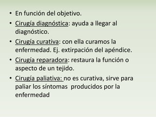 • En función del objetivo. 
• Cirugía diagnóstica: ayuda a llegar al 
diagnóstico. 
• Cirugía curativa: con ella curamos la 
enfermedad. Ej. extirpación del apéndice. 
• Cirugía reparadora: restaura la función o 
aspecto de un tejido. 
• Cirugía paliativa: no es curativa, sirve para 
paliar los síntomas producidos por la 
enfermedad 
 