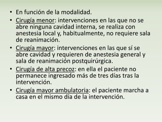 • En función de la modalidad. 
• Cirugía menor: intervenciones en las que no se 
abre ninguna cavidad interna, se realiza con 
anestesia local y, habitualmente, no requiere sala 
de reanimación. 
• Cirugía mayor: intervenciones en las que sí se 
abre cavidad y requieren de anestesia general y 
sala de reanimación postquirúrgica. 
• Cirugía de alta precoz: en ella el paciente no 
permanece ingresado más de tres días tras la 
intervención. 
• Cirugía mayor ambulatoria: el paciente marcha a 
casa en el mismo día de la intervención. 
 