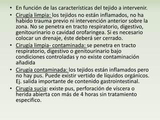 • En función de las características del tejido a intervenir. 
• Cirugía limpia: los tejidos no están inflamados, no ha 
habido trauma previo ni intervención anterior sobre la 
zona. No se penetra en tracto respiratorio, digestivo, 
genitourinario o cavidad orofaringea. Si es necesario 
colocar un drenaje, éste deberá ser cerrado. 
• Cirugía limpia- contaminada: se penetra en tracto 
respiratorio, digestivo o genitourinario bajo 
condiciones controladas y no existe contaminación 
añadida 
• Cirugía contaminada: los tejidos están inflamados pero 
no hay pus. Puede existir vertido de líquidos orgánicos. 
Ej. salida importante de contenido gastrointestinal. 
• Cirugía sucia: existe pus, perforación de víscera o 
herida abierta con más de 4 horas sin tratamiento 
especifico. 
 