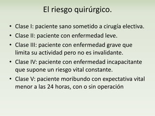 El riesgo quirúrgico. 
• Clase I: paciente sano sometido a cirugía electiva. 
• Clase II: paciente con enfermedad leve. 
• Clase III: paciente con enfermedad grave que 
limita su actividad pero no es invalidante. 
• Clase IV: paciente con enfermedad incapacitante 
que supone un riesgo vital constante. 
• Clase V: paciente moribundo con expectativa vital 
menor a las 24 horas, con o sin operación 
 