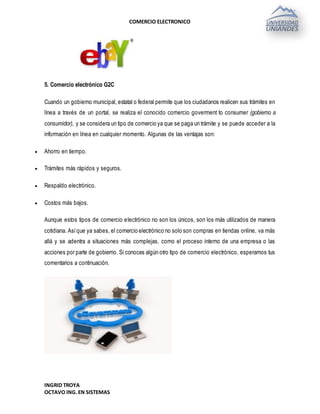 COMERCIO ELECTRONICO
INGRID TROYA
OCTAVO ING.EN SISTEMAS
5. Comercio electrónico G2C
Cuando un gobierno municipal, estatal o federal permite que los ciudadanos realicen sus trámites en
línea a través de un portal, se realiza el conocido comercio goverment to consumer (gobierno a
consumidor), y se considera un tipo de comercio ya que se paga un trámite y se puede acceder a la
información en línea en cualquier momento. Algunas de las ventajas son:
 Ahorro en tiempo.
 Trámites más rápidos y seguros.
 Respaldo electrónico.
 Costos más bajos.
Aunque estos tipos de comercio electrónico no son los únicos, son los más utilizados de manera
cotidiana. Asíque ya sabes, el comercio electrónico no solo son compras en tiendas online, va más
allá y se adentra a situaciones más complejas, como el proceso interno de una empresa o las
acciones por parte de gobierno. Si conoces algún otro tipo de comercio electrónico, esperamos tus
comentarios a continuación.
 