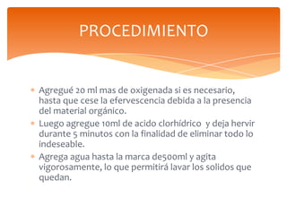 PROCEDIMIENTO

Agregué 20 ml mas de oxigenada si es necesario,
hasta que cese la efervescencia debida a la presencia
del material orgánico.
Luego agregue 10ml de acido clorhídrico y deja hervir
durante 5 minutos con la finalidad de eliminar todo lo
indeseable.
Agrega agua hasta la marca de500ml y agita
vigorosamente, lo que permitirá lavar los solidos que
quedan.

 
