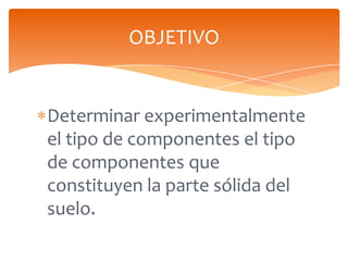 OBJETIVO

Determinar experimentalmente
el tipo de componentes el tipo
de componentes que
constituyen la parte sólida del
suelo.

 