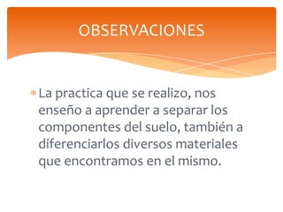 OBSERVACIONES

La practica que se realizo, nos
enseño a aprender a separar los
componentes del suelo, también a
diferencia...