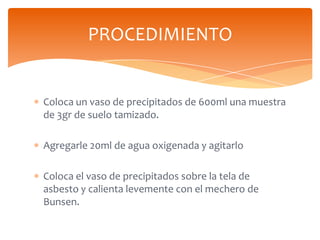 PROCEDIMIENTO

Coloca un vaso de precipitados de 600ml una muestra
de 3gr de suelo tamizado.
Agregarle 20ml de agua oxigen...