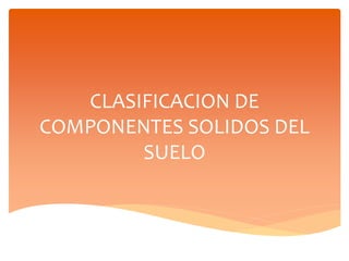 CLASIFICACION DE
COMPONENTES SOLIDOS DEL
SUELO
 