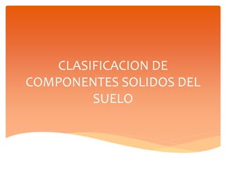 CLASIFICACION DE
COMPONENTES SOLIDOS DEL
SUELO
 