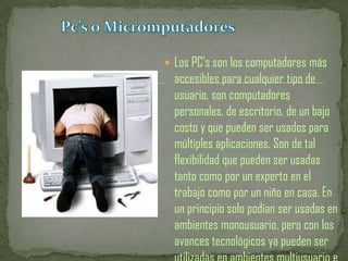 Pc’s o MicromputadoresLos PC’s son los computadores más accesibles para cualquier tipo de usuario, son computadores personales, de escritorio, de un bajo costo y que pueden ser usados para múltiples aplicaciones. Son de tal flexibilidad que pueden ser usadas tanto como por un experto en el trabajo como por un niño en casa. En un principio solo podían ser usadas en ambientes monousuario, pero con los avances tecnológicos ya pueden ser utilizadas en ambientes multiusuario e 
