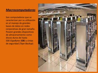 Macrocomputadoras
Son computadoras que se
caracterizan por su utilización
en el manejo de grandes
bases de datos en redes
corporativas de gran tamaño.
Poseen grandes dispositivos
de almacenamiento como
discos duros de hasta
500 GigaBytes (GB) y cintas
de seguridad (Tape Backup)
 