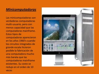Minicomputadoras
Las minicomputadoras son
verdaderas computadoras
multi-usuario, pero con
menos capacidad que las
computadoras mainframe.
Estos tipos de
computadoras aparecieron
en los años 1960's cuando
los circuitos integrados de
grande escala hicieron
posible la fabricación de
una computadora mucho
más barata que las
computadoras mainframe
existentes. Su costo se
redujo en el orden de 10
veces
 