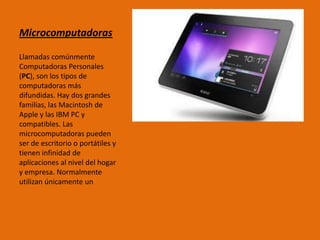 Microcomputadoras
Llamadas comúnmente
Computadoras Personales
(PC), son los tipos de
computadoras más
difundidas. Hay dos grandes
familias, las Macintosh de
Apple y las IBM PC y
compatibles. Las
microcomputadoras pueden
ser de escritorio o portátiles y
tienen infinidad de
aplicaciones al nivel del hogar
y empresa. Normalmente
utilizan únicamente un
 