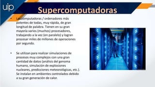 Supercomputadoras
• Las computadoras / ordenadores más
potentes de todas, muy rápida, de gran
longitud de palabra. Tienen ...