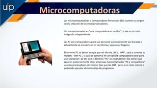 Microcomputadoras
Las microcomputadoras o Computadoras Personales (Pc) tuvieron su origen
con la creación de los microproc...