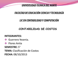 CONTABILIDAD DE COSTOS

INTEGRANTES:
 Guerrero Yesenia.
 Flores Anita
SEMESTRE: 5°
TEMA: Clasificación de Costos
FECHA: 08/10/2013

 