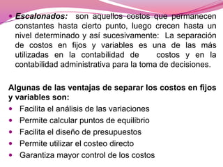 Escalonados:

son aquellos costos que permanecen
constantes hasta cierto punto, luego crecen hasta un
nivel determinado y así sucesivamente: La separación
de costos en fijos y variables es una de las más
utilizadas en la contabilidad de
costos y en la
contabilidad administrativa para la toma de decisiones.

Algunas de las ventajas de separar los costos en fijos
y variables son:
 Facilita el análisis de las variaciones
 Permite calcular puntos de equilibrio
 Facilita el diseño de presupuestos
 Permite utilizar el costeo directo
 Garantiza mayor control de los costos

 