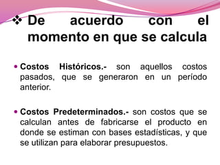  De
acuerdo
con
el
momento en que se calcula
 Costos Históricos.- son aquellos costos
pasados, que se generaron en un período
anterior.
 Costos Predeterminados.- son costos que se
calculan antes de fabricarse el producto en
donde se estiman con bases estadísticas, y que

se utilizan para elaborar presupuestos.

 