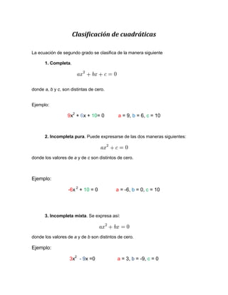 Clasificación de cuadráticas

La ecuación de segundo grado se clasifica de la manera siguiente

      1. Completa.




donde a, b y c, son distintas de cero.


Ejemplo:

                  9x2 + 6x + 10= 0          a = 9, b = 6, c = 10



      2. Incompleta pura. Puede expresarse de las dos maneras siguientes:



donde los valores de a y de c son distintos de cero.



Ejemplo:

                   -6x 2 + 10 = 0          a = -6, b = 0, c = 10




      3. Incompleta mixta. Se expresa así:



donde los valores de a y de b son distintos de cero.

Ejemplo:

                   3x2 - 9x =0             a = 3, b = -9, c = 0
 