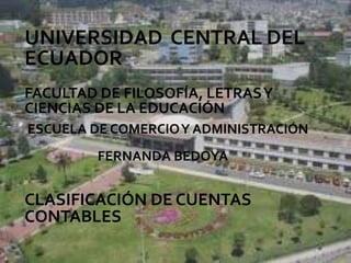 UNIVERSIDAD CENTRAL DEL
ECUADOR
FACULTAD DE FILOSOFÍA, LETRAS Y
CIENCIAS DE LA EDUCACIÓN
ESCUELA DE COMERCIO Y ADMINISTRACIÓN
         FERNANDA BEDOYA


CLASIFICACIÓN DE CUENTAS
CONTABLES
 