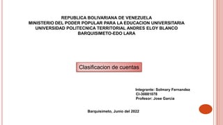 REPUBLICA BOLIVARIANA DE VENEZUELA
MINISTERIO DEL PODER POPULAR PARA LA EDUCACION UNIVERSITARIA
UNIVERSIDAD POLITECNICA TERRITORIAL ANDRES ELOY BLANCO
BARQUISIMETO-EDO LARA
Integrante: Solmary Fernandez
CI-30881078
Profesor: Jose Garcia
Barquisimeto, Junio del 2022
Clasificacion de cuentas
 