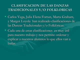 CLASIFICACION DE LAS DANZASCLASIFICACION DE LAS DANZAS
TRADICIONALES Y/O FOLKLORICASTRADICIONALES Y/O FOLKLORICAS
• Carlos Vega, Julia Elena Fortun, Marta Graham,Carlos Vega, Julia Elena Fortun, Marta Graham,
y Margot Loyola han realizado clasificaciones dey Margot Loyola han realizado clasificaciones de
las Danzas Tradicionales y/o Folklóricas.las Danzas Tradicionales y/o Folklóricas.
• Cada una de estas clasificaciones es muy útilCada una de estas clasificaciones es muy útil
para nuestro trabajo y nos permite ordenar ypara nuestro trabajo y nos permite ordenar y
explicar a nuestros alumnos lo que ellos van aexplicar a nuestros alumnos lo que ellos van a
bailar.bailar.
 