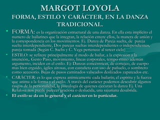 MARGOT LOYOLAMARGOT LOYOLA
FORMA, ESTILO Y CARÁCTER, EN LA DANZAFORMA, ESTILO Y CARÁCTER, EN LA DANZA
TRADICIONAL.TRADICIONAL.
• FORMA:FORMA: es la organización estructural de una danza. En ella esta implícito eles la organización estructural de una danza. En ella esta implícito el
numero de bailarines que la integran, la relación entere ellos, la manera de unión ynumero de bailarines que la integran, la relación entere ellos, la manera de unión y
la correspondencia en los movimientos. Ej. Danza de Pareja suelta, de parejala correspondencia en los movimientos. Ej. Danza de Pareja suelta, de pareja
suelta interdependiente, Dos parejas sueltas interdependientes o independientes,suelta interdependiente, Dos parejas sueltas interdependientes o independientes,
pareja tomada (Según C. Sachs y C. Vega pertenece al tercer ciclo)pareja tomada (Según C. Sachs y C. Vega pertenece al tercer ciclo)
• ESTILO: se refirere principalmente al modo de bailar, a la expresión a laESTILO: se refirere principalmente al modo de bailar, a la expresión a la
intención,. Gesto Paso, movimiento, líneas corporales, tempo ritmo ademánintención,. Gesto Paso, movimiento, líneas corporales, tempo ritmo ademán
argumento, inciden en el estilo. Ej: Danzas concéntricas, de cortejeo, de cuerpoargumento, inciden en el estilo. Ej: Danzas concéntricas, de cortejeo, de cuerpo
mas bien erguido, ágiles airosas, con castañeta con uso de pañuelo, o sombreromas bien erguido, ágiles airosas, con castañeta con uso de pañuelo, o sombrero
como accesorio. Bajas de pasos caminados valseados deslizados zapateados etc.como accesorio. Bajas de pasos caminados valseados deslizados zapateados etc.
• CARÁCTER: es lo que expresa anímicamente cada bailarín; el espíritu y la fuerzaCARÁCTER: es lo que expresa anímicamente cada bailarín; el espíritu y la fuerza
que anima a la forma y el estilo. A través del carácter podemos descubrir algunosque anima a la forma y el estilo. A través del carácter podemos descubrir algunos
rasgos de la personalidad, la psicología de quienes ejecutan la danza Ej. Unarasgos de la personalidad, la psicología de quienes ejecutan la danza Ej. Una
Refalosa nos puede parecer graciosa o deslucida, una sajuriana desabrida.Refalosa nos puede parecer graciosa o deslucida, una sajuriana desabrida.
• ElEl estiloestilo se da en lo general y else da en lo general y el caráctercarácter en lo particular.en lo particular.
 