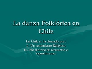 La danza Folklórica enLa danza Folklórica en
ChileChile
En Chile se ha danzado por :En Chile se ha danzado por :
I.- Un sentimiento ReligiosoI.- Un sentimiento Religioso
II.- Por motivos de recreación oII.- Por motivos de recreación o
esparcimiento.esparcimiento.
 
