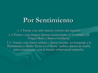 Por SentimientoPor Sentimiento
1.-1 Frente a un niño muerto (velorio del angelito)1.-1 Frente a un niño muerto (velorio del angelito)
1.-2 Frente a una imagen (danzas ceremoniales en homenaje a la1.-2 Frente a una imagen (danzas ceremoniales en homenaje a la
Virgen Maria y Santos Católicos).Virgen Maria y Santos Católicos).
1.3.- Frente a una fuerza telúrica ( danzas rituales en homenaje a la1.3.- Frente a una fuerza telúrica ( danzas rituales en homenaje a la
Pachamama o Madre Tierra en el Norte andino, danzas de machi,Pachamama o Madre Tierra en el Norte andino, danzas de machi,
para comunicarse con el mundo sobrenatural mapuche.para comunicarse con el mundo sobrenatural mapuche.
 