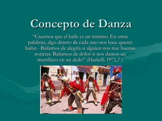 Concepto de DanzaConcepto de Danza
““Creemos que el baile es un instinto. En otrasCreemos que el baile es un instinto. En otras
palabras, algo dentro de cada uno nos hace quererpalabras, algo dentro de cada uno nos hace querer
bailar.- Bailamos de alegría si alguien nos trae buenasbailar.- Bailamos de alegría si alguien nos trae buenas
noticias. Bailamos de dolor si nos damos unnoticias. Bailamos de dolor si nos damos un
martillazo en un dedo” (Haskell; 1971,7 )martillazo en un dedo” (Haskell; 1971,7 )
 