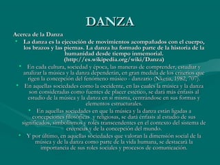 DANZADANZA
Acerca de la DanzaAcerca de la Danza
• La danza es la ejecución de movimientos acompañados con el cuerpo,La danza es la ejecución de movimientos acompañados con el cuerpo,
los brazos y las piernas. La danza ha formado parte de la historia de lalos brazos y las piernas. La danza ha formado parte de la historia de la
humanidad desde tiempo inmemorial.humanidad desde tiempo inmemorial.
(http://es.wikipedia.org/wiki/Danza)(http://es.wikipedia.org/wiki/Danza)
• En cada cultura, sociedad y época, las maneras de comprender, estudiar yEn cada cultura, sociedad y época, las maneras de comprender, estudiar y
analizar la música y la danza dependerán, en gran medida de los criterios queanalizar la música y la danza dependerán, en gran medida de los criterios que
rigen la concepción del fenómeno músico - danzario (Nketia, 1982, 707).rigen la concepción del fenómeno músico - danzario (Nketia, 1982, 707).
• En aquellas sociedades como la occidente, en las cuales la música y la danzaEn aquellas sociedades como la occidente, en las cuales la música y la danza
son consideradas como fuentes de placer estético, se dará más énfasis alson consideradas como fuentes de placer estético, se dará más énfasis al
estudio de la música y la danza en sí misma, centrándose en sus formas yestudio de la música y la danza en sí misma, centrándose en sus formas y
elementos estructurales.elementos estructurales.
• En aquellas sociedades en que la música y la danza están ligadas aEn aquellas sociedades en que la música y la danza están ligadas a
concepciones filosóficas y religiosas, se dará énfasis al estudio de susconcepciones filosóficas y religiosas, se dará énfasis al estudio de sus
significados, simbolismos y roles transcendentes en el contexto del sistema designificados, simbolismos y roles transcendentes en el contexto del sistema de
creencias y de la concepción del mundo.creencias y de la concepción del mundo.
• Y por último, en aquellas sociedades que valoran la dimensión social de laY por último, en aquellas sociedades que valoran la dimensión social de la
música y de la danza como parte de la vida humana, se destacarà lamúsica y de la danza como parte de la vida humana, se destacarà la
importancia de sus roles sociales y procesos de comunicación.importancia de sus roles sociales y procesos de comunicación.
 