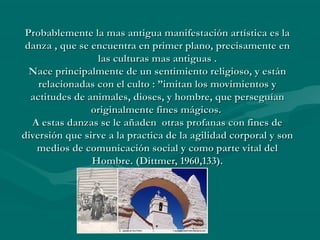 Probablemente la mas antigua manifestación artística es laProbablemente la mas antigua manifestación artística es la
danza , que se encuentra en primer plano, precisamente endanza , que se encuentra en primer plano, precisamente en
las culturas mas antiguas .las culturas mas antiguas .
Nace principalmente de un sentimiento religioso, y estánNace principalmente de un sentimiento religioso, y están
relacionadas con el culto : ”imitan los movimientos yrelacionadas con el culto : ”imitan los movimientos y
actitudes de animales, dioses, y hombre, que perseguíanactitudes de animales, dioses, y hombre, que perseguían
originalmente fines mágicos.originalmente fines mágicos.
A estas danzas se le añaden otras profanas con fines deA estas danzas se le añaden otras profanas con fines de
diversión que sirve a la practica de la agilidad corporal y sondiversión que sirve a la practica de la agilidad corporal y son
medios de comunicación social y como parte vital delmedios de comunicación social y como parte vital del
Hombre. (Dittmer, 1960,133).Hombre. (Dittmer, 1960,133).
 