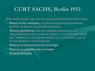 CURT SACHS, Berlín 1933CURT SACHS, Berlín 1933
Historiador alemán que nos dio un panorama histórico de la danza:Historiador alemán que nos dio un panorama histórico de la danza:
• Danza en los animalesDanza en los animales, se refería a aquellos perfectamente, se refería a aquellos perfectamente
probado de danzas de animales superioresprobado de danzas de animales superiores
• Danzas primitivasDanzas primitivas, lasa mas antiguas pertenecen a una, lasa mas antiguas pertenecen a una
antiquísima rama de los vedas de Ceilán y a los habitantes de lasantiquísima rama de los vedas de Ceilán y a los habitantes de las
islas Andaman, en la etapa protolitica de su evolución y una deislas Andaman, en la etapa protolitica de su evolución y una de
las mas primitivas razas humanaslas mas primitivas razas humanas
• Danzas en desarmonia con el cuerpoDanzas en desarmonia con el cuerpo
• Danzas en armonia con el cuerpoDanzas en armonia con el cuerpo
• Danzas CerradasDanzas Cerradas
 